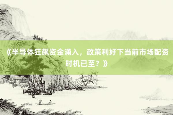 《半导体狂飙资金涌入，政策利好下当前市场配资时机已至？》