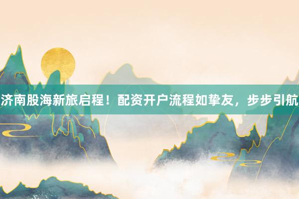 济南股海新旅启程！配资开户流程如挚友，步步引航