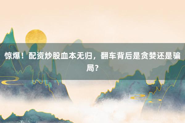 惊爆!配资炒股血本无归,翻车背后是贪婪还是骗局?