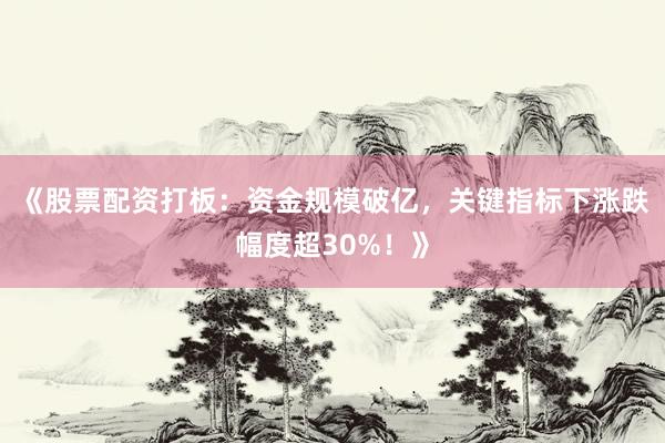 《股票配资打板：资金规模破亿，关键指标下涨跌幅度超30%！》