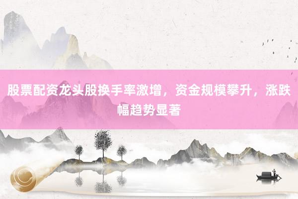 股票配资龙头股换手率激增,资金规模攀升,涨跌幅趋势显著