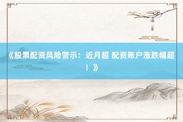 《股票配资风险警示：近月超 配资账户涨跌幅超 ！》