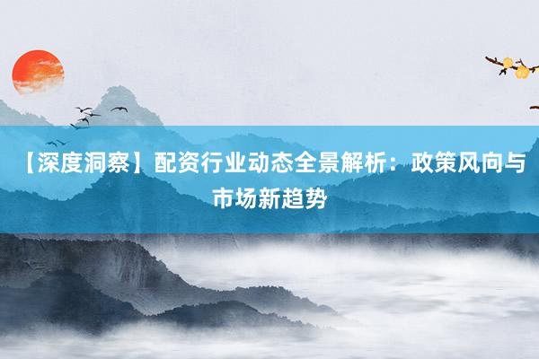 【深度洞察】配资行业动态全景解析：政策风向与市场新趋势
