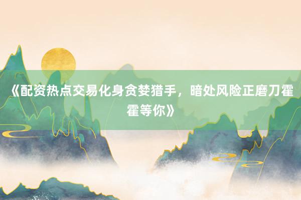 《配资热点交易化身贪婪猎手,暗处风险正磨刀霍霍等你》