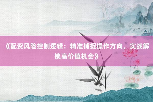 《配资风险控制逻辑:精准捕捉操作方向,实战解锁高价值机会》