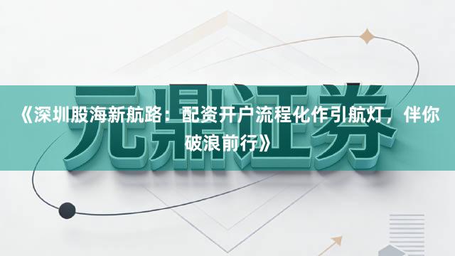 《深圳股海新航路：配资开户流程化作引航灯，伴你破浪前行》