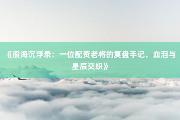 《股海沉浮录：一位配资老将的复盘手记，血泪与星辰交织》