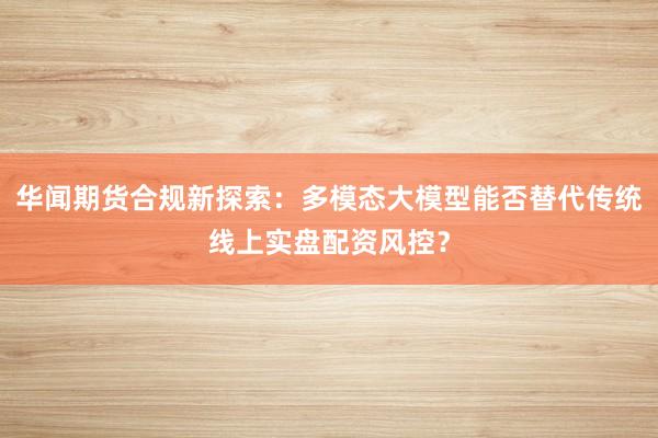 华闻期货合规新探索：多模态大模型能否替代传统线上实盘配资风控？