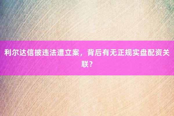 利尔达信披违法遭立案，背后有无正规实盘配资关联？