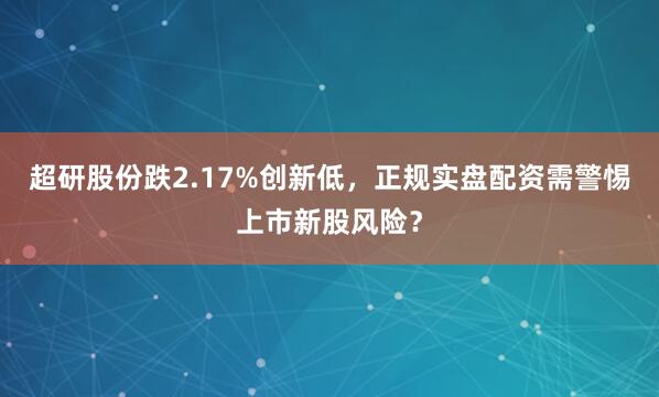 超研股份跌2.17%创新低，正规实盘配资需警惕上市新股风险？