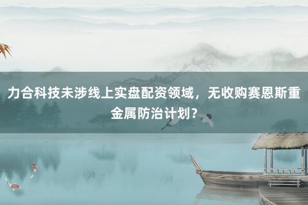 力合科技未涉线上实盘配资领域，无收购赛恩斯重金属防治计划？