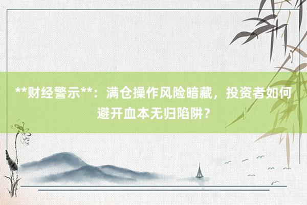 **财经警示**：满仓操作风险暗藏，投资者如何避开血本无归陷阱？