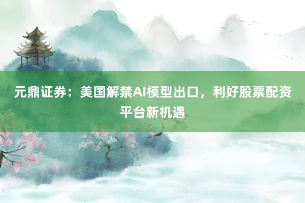 元鼎证券：美国解禁AI模型出口，利好股票配资平台新机遇