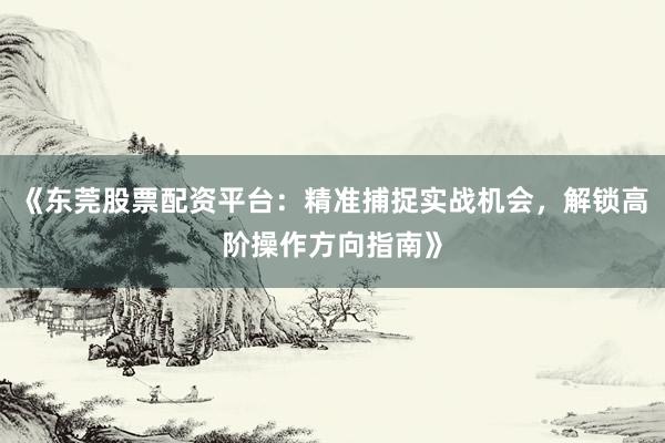 《东莞股票配资平台：精准捕捉实战机会，解锁高阶操作方向指南》