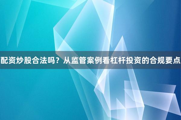 配资炒股合法吗？从监管案例看杠杆投资的合规要点