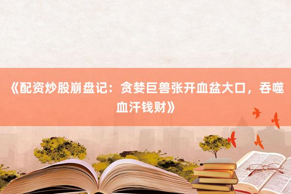 《配资炒股崩盘记：贪婪巨兽张开血盆大口，吞噬血汗钱财》