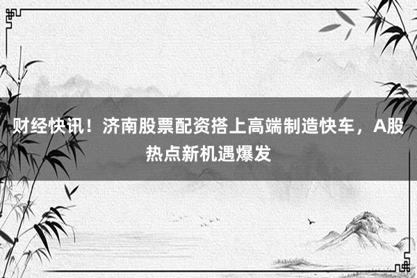 财经快讯！济南股票配资搭上高端制造快车，A股热点新机遇爆发