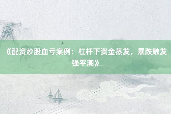 《配资炒股血亏案例：杠杆下资金蒸发，暴跌触发强平潮》