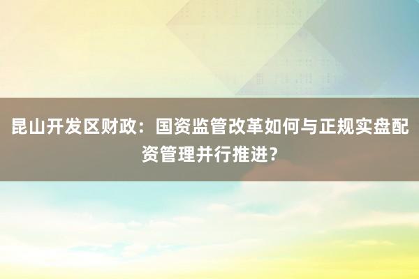 昆山开发区财政：国资监管改革如何与正规实盘配资管理并行推进？