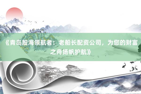 《青岛股海领航者：老船长配资公司，为您的财富之舟扬帆护航》