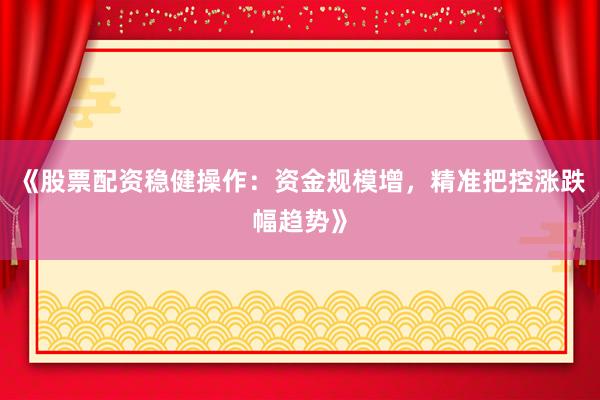 《股票配资稳健操作：资金规模增，精准把控涨跌幅趋势》