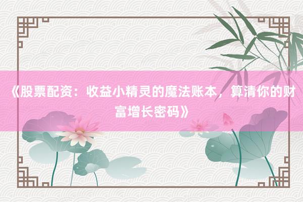 《股票配资：收益小精灵的魔法账本，算清你的财富增长密码》
