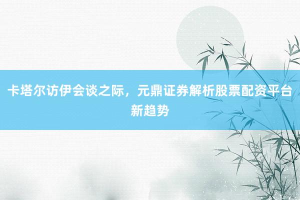 卡塔尔访伊会谈之际，元鼎证券解析股票配资平台新趋势
