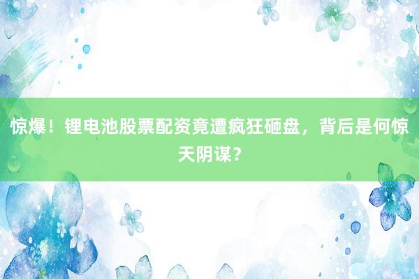 惊爆！锂电池股票配资竟遭疯狂砸盘，背后是何惊天阴谋？