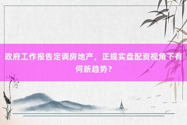 政府工作报告定调房地产,正规实盘配资视角下有何新趋势?