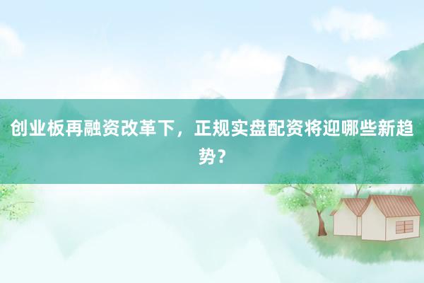 创业板再融资改革下，正规实盘配资将迎哪些新趋势？