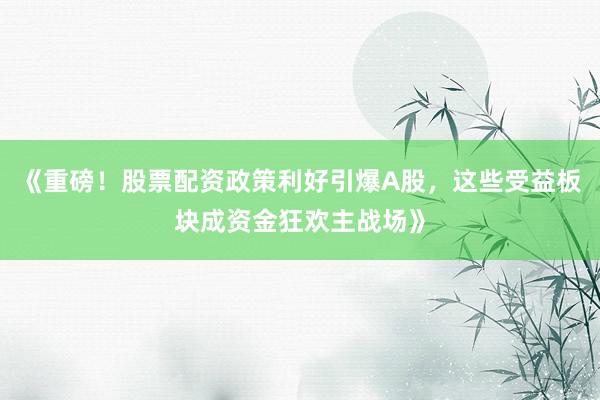 《重磅！股票配资政策利好引爆A股，这些受益板块成资金狂欢主战场》
