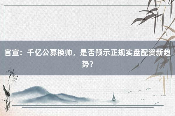 官宣：千亿公募换帅，是否预示正规实盘配资新趋势？