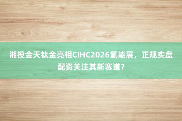 湘投金天钛金亮相CIHC2026氢能展，正规实盘配资关注其新赛道？