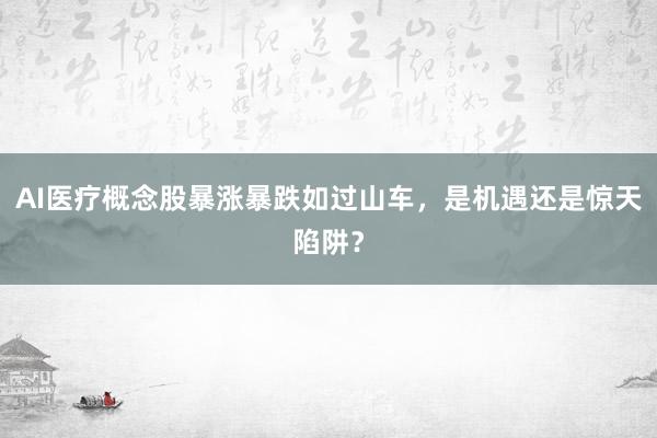 AI医疗概念股暴涨暴跌如过山车，是机遇还是惊天陷阱？