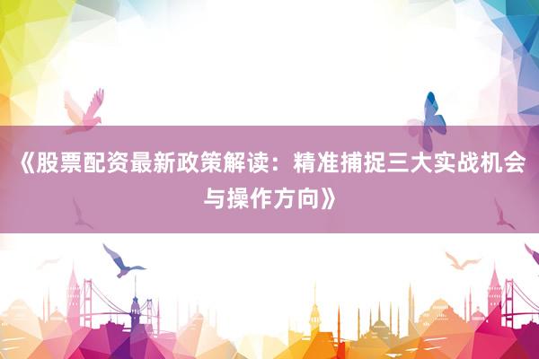 《股票配资最新政策解读:精准捕捉三大实战机会与操作方向》