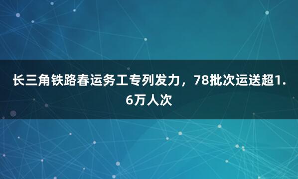 长三角铁路春运务工专列发力，78批次运送超1.6万人次