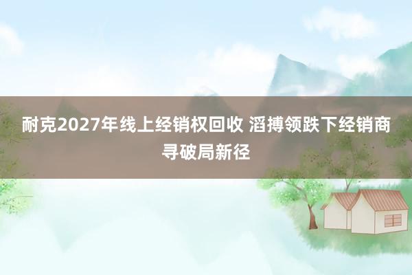 耐克2027年线上经销权回收 滔搏领跌下经销商寻破局新径