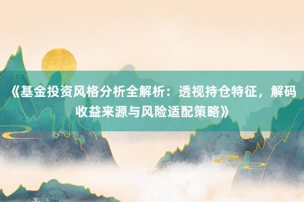 《基金投资风格分析全解析：透视持仓特征，解码收益来源与风险适配策略》