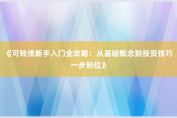 《可转债新手入门全攻略：从基础概念到投资技巧一步到位》