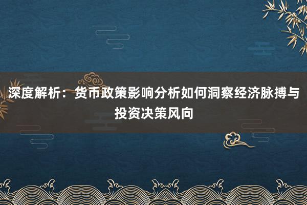 深度解析：货币政策影响分析如何洞察经济脉搏与投资决策风向