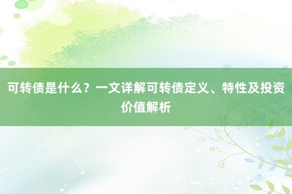 可转债是什么？一文详解可转债定义、特性及投资价值解析