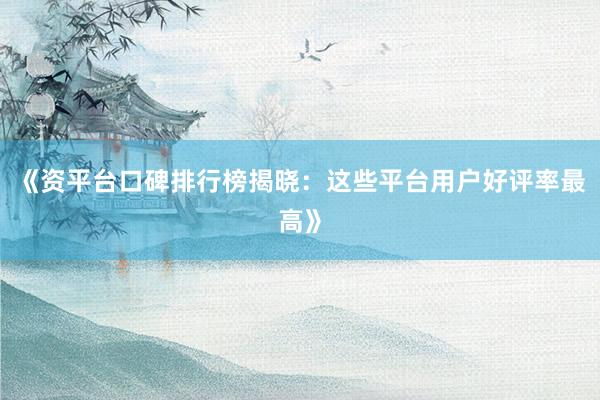 《资平台口碑排行榜揭晓:这些平台用户好评率最高》