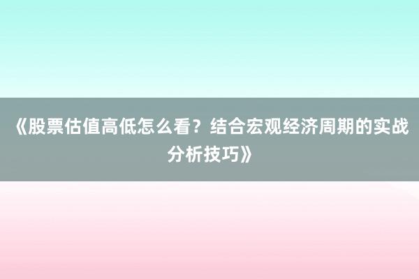 《股票估值高低怎么看？结合宏观经济周期的实战分析技巧》