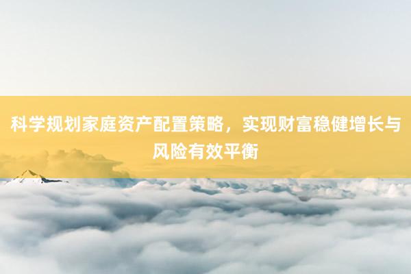 科学规划家庭资产配置策略，实现财富稳健增长与风险有效平衡