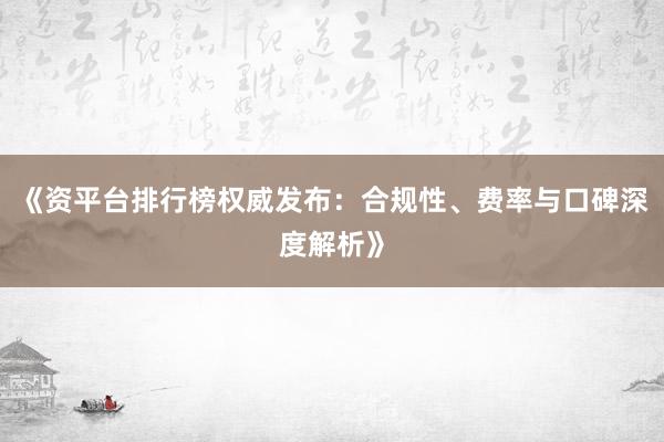 《资平台排行榜权威发布：合规性、费率与口碑深度解析》