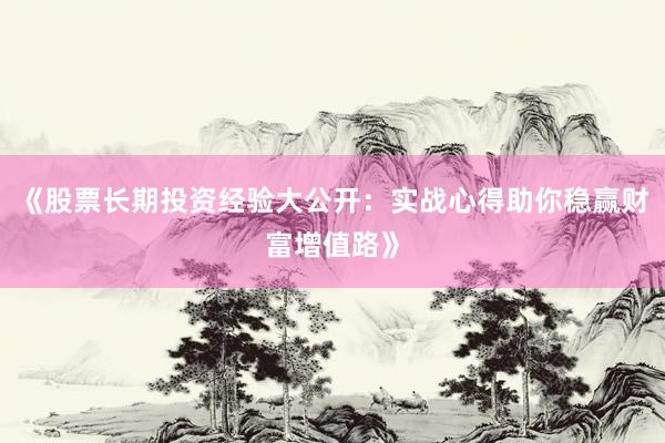 《股票长期投资经验大公开：实战心得助你稳赢财富增值路》