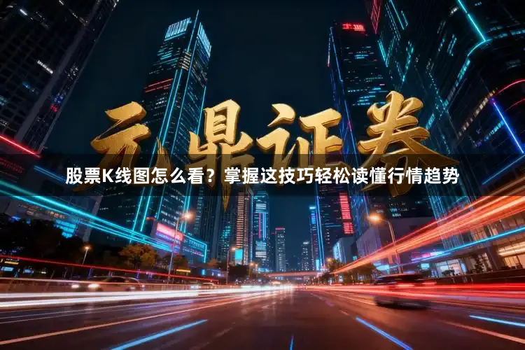 股票K线图怎么看？掌握这技巧轻松读懂行情趋势