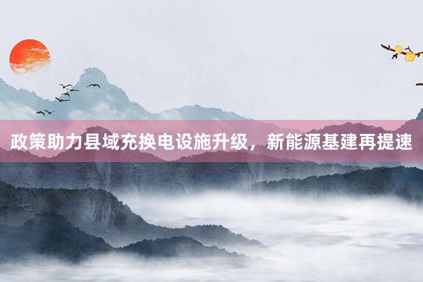 政策助力县域充换电设施升级，新能源基建再提速