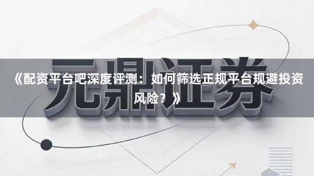 《配资平台吧深度评测：如何筛选正规平台规避投资风险？》