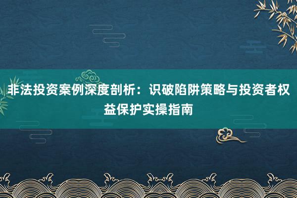非法投资案例深度剖析：识破陷阱策略与投资者权益保护实操指南